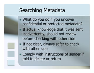 Searching Metadata
n  What   do you do if you uncover
    confidential or protected metadata?
n  If actual knowledge that it was sent
    inadvertently, should not review
    before checking with other side
n  If not clear, always safer to check
    with other side
n  Comply with instructions of sender if
    told to delete or return
 