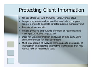 Protecting Client Information
n    NY Bar Ethics Op. 820-2/8/2008 (Gmail/Yahoo, etc.)
n    Lawyer may use e-mail service that conducts a computer
      scan of e-mails to generate targeted ads (no human review)
n    Provider stores e-mails
n    Privacy policy-no one outside of sender or recipients read
      messages or receive targeted ads
n    Does not violate prohibition on lawyer or third party using
      client confidences for their advantage
n    Must stay abreast of evolving technologies to assess risk of
      interception and potential alternative technologies that may
      reduce risks at reasonable costs
 