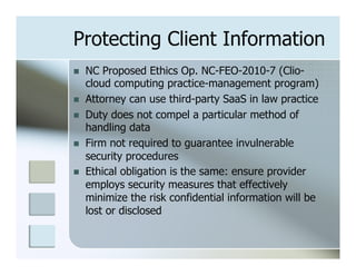 Protecting Client Information
n    NC Proposed Ethics Op. NC-FEO-2010-7 (Clio-
      cloud computing practice-management program)
n    Attorney can use third-party SaaS in law practice
n    Duty does not compel a particular method of
      handling data
n    Firm not required to guarantee invulnerable
      security procedures
n    Ethical obligation is the same: ensure provider
      employs security measures that effectively
      minimize the risk confidential information will be
      lost or disclosed
 