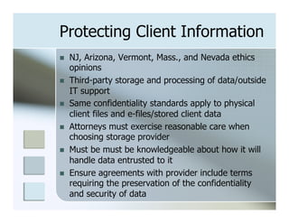 Protecting Client Information
n    NJ, Arizona, Vermont, Mass., and Nevada ethics
      opinions
n    Third-party storage and processing of data/outside
      IT support
n    Same confidentiality standards apply to physical
      client files and e-files/stored client data
n    Attorneys must exercise reasonable care when
      choosing storage provider
n    Must be must be knowledgeable about how it will
      handle data entrusted to it
n    Ensure agreements with provider include terms
      requiring the preservation of the confidentiality
      and security of data
 