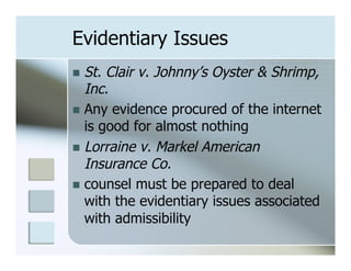 Evidentiary Issues
n  St. Clair v. Johnny’s Oyster & Shrimp,
    Inc.
n  Any evidence procured of the internet
    is good for almost nothing
n  Lorraine v. Markel American
    Insurance Co.
n  counsel must be prepared to deal
    with the evidentiary issues associated
    with admissibility
 