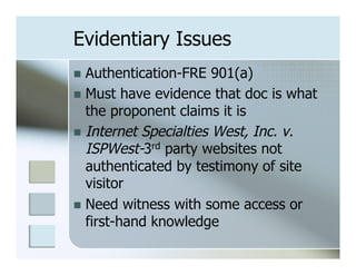 Evidentiary Issues
n  Authentication-FRE   901(a)
n  Must have evidence that doc is what
    the proponent claims it is
n  Internet Specialties West, Inc. v.
    ISPWest-3rd party websites not
    authenticated by testimony of site
    visitor
n  Need witness with some access or
    first-hand knowledge
 