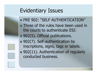 Evidentiary Issues
n  FRE  902: “SELF AUTHENTICATION”
n  Three of the rules have been used in
    the courts to authenticate ESI:
n  902(5). Official publications.
n  902(7). Self-authentication by
    inscriptions, signs, tags or labels.
n  902(11). Authentication of regularly
    conducted business.
 