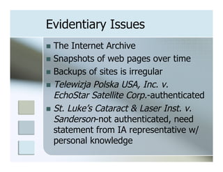Evidentiary Issues
n  The  Internet Archive
n  Snapshots of web pages over time
n  Backups of sites is irregular
n  Telewizja Polska USA, Inc. v.
    EchoStar Satellite Corp.-authenticated
n  St. Luke’s Cataract & Laser Inst. v.
    Sanderson-not authenticated, need
    statement from IA representative w/
    personal knowledge
 