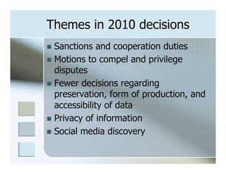 Themes in 2010 decisions
n  Sanctions   and cooperation duties
n  Motions to compel and privilege
    disputes
n  Fewer decisions regarding
    preservation, form of production, and
    accessibility of data
n  Privacy of information
n  Social media discovery
 