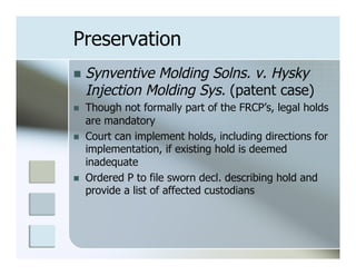 Preservation
n  Synventive   Molding Solns. v. Hysky
      Injection Molding Sys. (patent case)
n    Though not formally part of the FRCP’s, legal holds
      are mandatory
n    Court can implement holds, including directions for
      implementation, if existing hold is deemed
      inadequate
n    Ordered P to file sworn decl. describing hold and
      provide a list of affected custodians
 