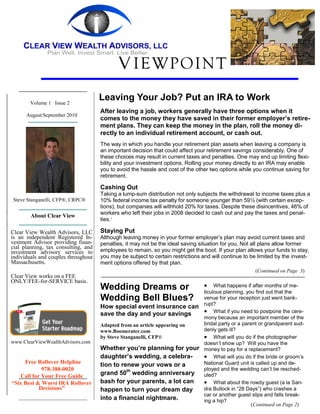 V IEWPOINT
        Volume 1 Issue 2
                                     Leaving Your Job? Put an IRA to Work
                                     After leaving a job, workers generally have three options when it
      August/September 2010
                                     comes to the money they have saved in their former employer’s retire-
                                     ment plans. They can keep the money in the plan, roll the money di-
                                     rectly to an individual retirement account, or cash out.
                                     The way in which you handle your retirement plan assets when leaving a company is
                                     an important decision that could affect your retirement savings considerably. One of
                                     these choices may result in current taxes and penalties. One may end up limiting flexi-
                                     bility and your investment options. Rolling your money directly to an IRA may enable
                                     you to avoid the hassle and cost of the other two options while you continue saving for
                                     retirement.

                                     Cashing Out
                                     Taking a lump-sum distribution not only subjects the withdrawal to income taxes plus a
Steve Stanganelli, CFP®, CRPC®       10% federal income tax penalty for someone younger than 59½ (with certain excep-
                                     tions), but companies will withhold 20% for taxes. Despite these disincentives, 46% of
                                     workers who left their jobs in 2008 decided to cash out and pay the taxes and penal-
        About Clear View
                                     ties.1

Clear View Wealth Advisors, LLC      Staying Put
is an independent Registered In-     Although leaving money in your former employer’s plan may avoid current taxes and
vestment Advisor providing finan-    penalties, it may not be the ideal saving situation for you. Not all plans allow former
cial planning, tax consulting, and
investment advisory services to      employees to remain, so you might get the boot. If your plan allows your funds to stay,
individuals and couples throughout   you may be subject to certain restrictions and will continue to be limited by the invest-
Massachusetts.                       ment options offered by that plan.
                                                                                                       (Continued on Page 3)
Clear View works on a FEE
ONLY/FEE-for-SERVICE basis.
                                     Wedding Dreams or                               What happens if after months of me-
                                                                                 ticulous planning, you find out that the
                                     Wedding Bell Blues?                         venue for your reception just went bank-
                                                                                 rupt?
                                     How special event insurance can
                                     save the day and your savings                What if you need to postpone the cere-
                                                                                 mony because an important member of the
                                     Adapted from an article appearing on        bridal party or a parent or grandparent sud-
                                     www.Boomerater.com                          denly gets ill?
                                     by Steve Stanganelli, CFP®                   What will you do if the photographer
www.ClearViewWealthAdvisors.com                                                  doesn’t show up? Will you have the
                                     Whether you’re planning for your            money to pay for a replacement?
                                     daughter’s wedding, a celebra-               What will you do if the bride or groom’s
     Free Rollover Helpline                                                      National Guard unit is called up and de-
                                     tion to renew your vows or a
            978-388-0020                                                         ployed and the wedding can’t be resched-
   Call for Your Free Guide
                                     grand 50th wedding anniversary              uled?
“Six Best & Worst IRA Rollover       bash for your parents, a lot can             What about the rowdy guest (a la San-
           Decisions”                happen to turn your dream day               dra Bullock in “28 Days”) who crashes a
                                                                                 car or another guest slips and falls break-
                                     into a financial nightmare.                 ing a hip?
                                                                                                       (Continued on Page 2)
 