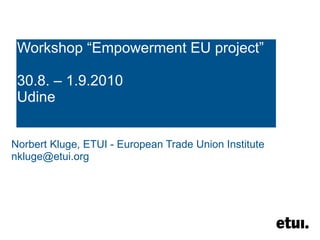 Workshop “Empowerment EU project” 30.8. – 1.9.2010 Udine Norbert Kluge, ETUI - European Trade Union Institute [email_address] 