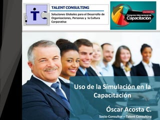 Óscar Acosta C. 
Socio-Consultor – Talent Consulting 
Uso de la Simulación en la Capacitación 
TALENT CONSULTING Soluciones Globales para el Desarrollo de Organizaciones, Personas y la Cultura Corporativa  
