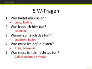 5 W-Fragen
1. Wer bietet mir das an?
  – Logo, Tagline
2. Was kann ich hier tun?
  – Headline
3. Warum sollte ich das tun?
  – Leadtext, Bullet
4. Was muss ich dafür leisten?
  – Preis, Formular
5. Was muss ich als nächstes tun?
  – Call to Action, Formular
 
