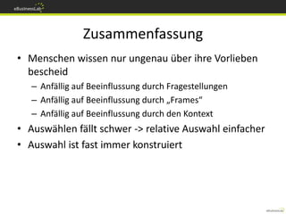 Zusammenfassung
• Menschen wissen nur ungenau über ihre Vorlieben
  bescheid
   – Anfällig auf Beeinflussung durch Fragestellungen
   – Anfällig auf Beeinflussung durch „Frames“
   – Anfällig auf Beeinflussung durch den Kontext
• Auswählen fällt schwer -> relative Auswahl einfacher
• Auswahl ist fast immer konstruiert
 