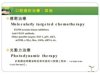 口腔癌的治療：其他 標靶治療  Molecularly targeted chemotherapy EGFR tyrosine kinase inhibitors. Anti-VEGF antibody. Other possible targets: IGF-1, p53, AKT,  mTOR, c-Myc, Ras, ASOs, siRNA etc. 光動力治療  Photodynamic therapy 針對癌前病變或較低惡性度的口腔癌 ( 例如： verrucous carcinoma) 。 