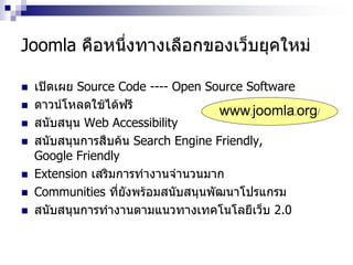 Joomla คือหนึ่งทางเลือกของเว็บยุคใหม่
 เปิดเผย Source Code ---- Open Source Software
 ดาวน์โหลดใช้ได้ฟรี
 สนับสนุน Web Accessibility
 สนับสนุนการสืบค้น Search Engine Friendly,
Google Friendly
 Extension เสริมการทางานจานวนมาก
 Communities ที่ยังพร้อมสนับสนุนพัฒนาโปรแกรม
 สนับสนุนการทางานตามแนวทางเทคโนโลยีเว็บ 2.0
www.joomla.org/
 