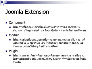 Joomla Extension
 Component
 โปรแกรมที่ออกแบบมาเพื่อเพิ่มความสามารถของ Joomla ให้
ทางานตามวัตถุประสงค์ เช่น JoomGallery สาหรับจัดการคลังภาพ
 Module
 โปรแกรมย่อยที่ออกแบบมาเพื่อควบคุมการแสดงผล หรือทางานที่
มีลักษณะไม่ใหญ่มากนัก เช่น โปรแกรมที่ออกแบบเพื่อแสดงผล
ภาพของ JoomGallery ในลักษณะสไลด์
 Plugin
 โปรแกรมขนาดเล็กสุดที่ออกแบบเพื่อควบคุมการทางาน หรือช่วย
ให้งานสะดวกขึ้น เช่น JoomGallery Search ที่ทาให้สามารถสืบค้น
ภาพได้
 