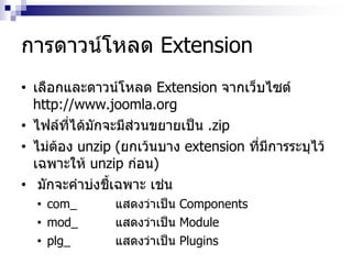 การดาวน์โหลด Extension
• เลือกและดาวน์โหลด Extension จากเว็บไซต์
http://www.joomla.org
• ไฟล์ที่ได้มักจะมีส่วนขยายเป็น .zip
• ไม่ต้อง unzip (ยกเว้นบาง extension ที่มีการระบุไว้
เฉพาะให้ unzip ก่อน)
• มักจะคาบ่งชี้เฉพาะ เช่น
• com_ แสดงว่าเป็น Components
• mod_ แสดงว่าเป็น Module
• plg_ แสดงว่าเป็น Plugins
 