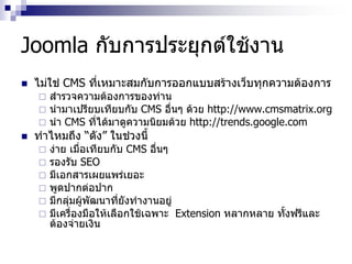 Joomla กับการประยุกต์ใช้งาน
 ไม่ใช่ CMS ที่เหมาะสมกับการออกแบบสร้างเว็บทุกความต้องการ
 สารวจความต้องการของท่าน
 นามาเปรียบเทียบกับ CMS อื่นๆ ด้วย http://www.cmsmatrix.org
 นา CMS ที่ได้มาดูความนิยมด้วย http://trends.google.com
 ทาไหมถึง “ดัง” ในช่วงนี้
 ง่าย เมื่อเทียบกับ CMS อื่นๆ
 รองรับ SEO
 มีเอกสารเผยแพร่เยอะ
 พูดปากต่อปาก
 มีกลุ่มผู้พัฒนาที่ยังทางานอยู่
 มีเครื่องมือให้เลือกใช้เฉพาะ Extension หลากหลาย ทั้งฟรีและ
ต้องจ่ายเงิน
 