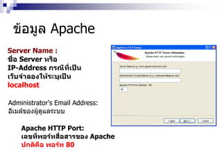 Server Name :
ชื่อ Server หรือ
IP-Address กรณีที่เป็น
เว็บจาลองให้ระบุเป็น
localhost
Administrator's Email Address:
อีเมล์ของผู้ดูแลระบบ
Apache HTTP Port:
เลขที่พอร์ทสื่อสารของ Apache
ปกติคือ พอร์ท 80
ข้อมูล Apache
 