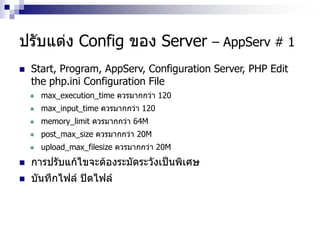ปรับแต่ง Config ของ Server – AppServ # 1
 Start, Program, AppServ, Configuration Server, PHP Edit
the php.ini Configuration File
 max_execution_time ควรมากกว่า 120
 max_input_time ควรมากกว่า 120
 memory_limit ควรมากกว่า 64M
 post_max_size ควรมากกว่า 20M
 upload_max_filesize ควรมากกว่า 20M
 การปรับแก้ไขจะต้องระมัดระวังเป็นพิเศษ
 บันทึกไฟล์ ปิดไฟล์
 