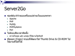 Server2Go
 ซอฟต์แวร์จาลองเครื่องแม่ข่ายเว็บแบบพกพา
 Apache
 PHP
 MySQL
 PHPMyAdmin
 Perl
 ไม่ต้องเสียเวลาติดตั้ง
 ดาวน์โหลด แล้ว unzip ก็ใช้งานได้ทันที
 คัดลอก (Copy) ระบบที่พัฒนาใส่ Thumb Drive & CD-ROM ไป
ใช้งานที่ใดก็ได้
 