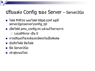 ปรับแต่ง Config ของ Server – Server2Go
 ไฟล์ PHP.ini และไฟล์ httpd.conf อยู่ที่
server2goserverconfig_tpl
 เปิดไฟล์ pms_config.ini แล้วแก้ไขรายการ
 LocalMirror เป็น 0
 การปรับแก้ไขจะต้องระมัดระวังเป็นพิเศษ
 บันทึกไฟล์ ปิดไฟล์
 ปิด Server2Go
 เข้าสู่ระบบใหม่
 