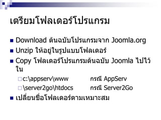 เตรียมโฟลเดอร์โปรแกรม
 Download ต้นฉบับโปรแกรมจาก Joomla.org
 Unzip ให้อยู่ในรูปแบบโฟลเดอร์
 Copy โฟลเดอร์โปรแกรมต้นฉบับ Joomla ไปไว้
ใน
c:appservwww กรณี AppServ
server2gohtdocs กรณี Server2Go
 เปลี่ยนชื่อโฟลเดอร์ตามเหมาะสม
 