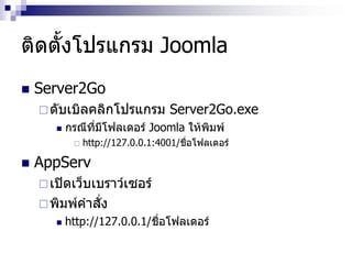 ติดตั้งโปรแกรม Joomla
 Server2Go
ดับเบิลคลิกโปรแกรม Server2Go.exe
 กรณีที่มีโฟลเดอร์ Joomla ให้พิมพ์
 http://127.0.0.1:4001/ชื่อโฟลเดอร์
 AppServ
เปิดเว็บเบราว์เซอร์
พิมพ์คาสั่ง
 http://127.0.0.1/ชื่อโฟลเดอร์
 