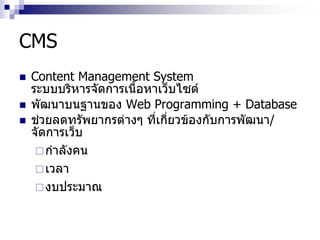 CMS
 Content Management System
ระบบบริหารจัดการเนื้อหาเว็บไซต์
 พัฒนาบนฐานของ Web Programming + Database
 ช่วยลดทรัพยากรต่างๆ ที่เกี่ยวข้องกับการพัฒนา/
จัดการเว็บ
กาลังคน
เวลา
งบประมาณ
 