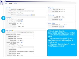 1
2 ปรับแต่งระบบ Joomla
Site, Global Configuration, System
• Allow User Registration : ควรปิด
ระบบ
• Legal Extensions (File Types) :
เพิ่ม/ลดฟอร์แมตไฟล์ที่อนุญาตให้
นาเข้าระบบ
• Maximum Size (in bytes) : ขนาด
ไฟล์ที่อนุญาตให้นาเข้า
 