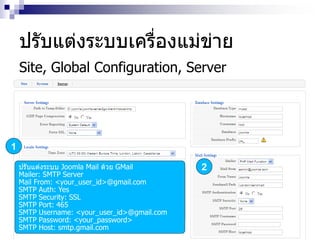 ปรับแต่งระบบเครื่องแม่ข่าย
Site, Global Configuration, Server
1
2ปรับแต่งระบบ Joomla Mail ด้วย GMail
Mailer: SMTP Server
Mail From: <your_user_id>@gmail.com
SMTP Auth: Yes
SMTP Security: SSL
SMTP Port: 465
SMTP Username: <your_user_id>@gmail.com
SMTP Password: <your_password>
SMTP Host: smtp.gmail.com
 