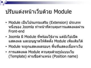 ปรับแต่งหน้าเว็บด้วย Module
• Module เป็นโปรแกรมเสริม (Extension) ประเภท
หนึ่งของ Joomla ทาหน้าที่ควบคุมการแสดงผลผ่าน
Front-end
• Joomla มี Module ที่พร้อมใช้งาน แต่ยังไม่เปิด
แสดงผล และอนุญาตให้ติดตั้ง Module เพิ่มเติมได้
• Module จะถูกแสดงผลรอบๆ พื้นที่แสดงเนื้อหาเว็บ
• การแสดงผล Module ควบคุมด้วยรูปแบบเว็บ
(Template) ผ่านชื่อตาแหน่ง (Position name)
 