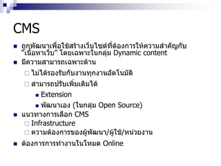 CMS
 ถูกพัฒนาเพื่อใช้สร้างเว็บไซต์ที่ต้องการให้ความสาคัญกับ
“เนื้อหาเว็บ” โดยเฉพาะในกลุ่ม Dynamic content
 มีความสามารถเฉพาะด้าน
 ไม่ได้รองรับกับงานทุกงานอัตโนมัติ
 สามารถปรับเพิ่มเติมได้
 Extension
 พัฒนาเอง (ในกลุ่ม Open Source)
 แนวทางการเลือก CMS
 Infrastructure
 ความต้องการของผู้พัฒนา/ผู้ใช้/หน่วยงาน
 ต้องการการทางานในโหมด Online
 