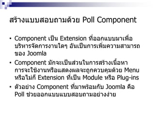 สร้างแบบสอบถามด้วย Poll Component
• Component เป็น Extension ที่ออกแบบมาเพื่อ
บริหารจัดการงานใดๆ อันเป็นการเพิ่มความสามารถ
ของ Joomla
• Component มักจะเป็นส่วนในการสร้างเนื้อหา
การจะใช้งานหรือแสดงผลจะถูกควบคุมด้วย Menu
หรือไม่ก็ Extension ที่เป็น Module หรือ Plug-ins
• ตัวอย่าง Component ที่มาพร้อมกับ Joomla คือ
Poll ช่วยออกแบบแบบสอบถามอย่างง่าย
 