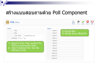 สร้างแบบสอบถามด้วย Poll Component
1) ป้อนคาถามใน Title และชื่อกากับ
ที่เป็นภาษาอังกฤษใน Alias
2) เลือก Published เป็น Yes เพื่อ
เปิดใช้งาน Poll
3) ป้อนตัวเลือก
4) คลิกปุ่ม Save เพื่อบันทึก
 