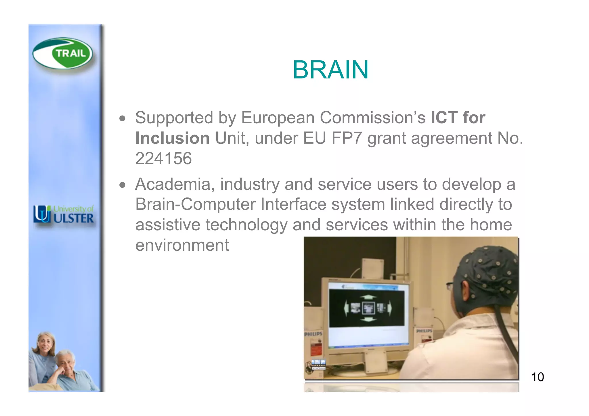 BRAIN
•  Supported by European Commission’s ICT for
Inclusion Unit, under EU FP7 grant agreement No.
224156
•  Academia, industry and service users to develop a
Brain-Computer Interface system linked directly to
assistive technology and services within the home
environment
10
 