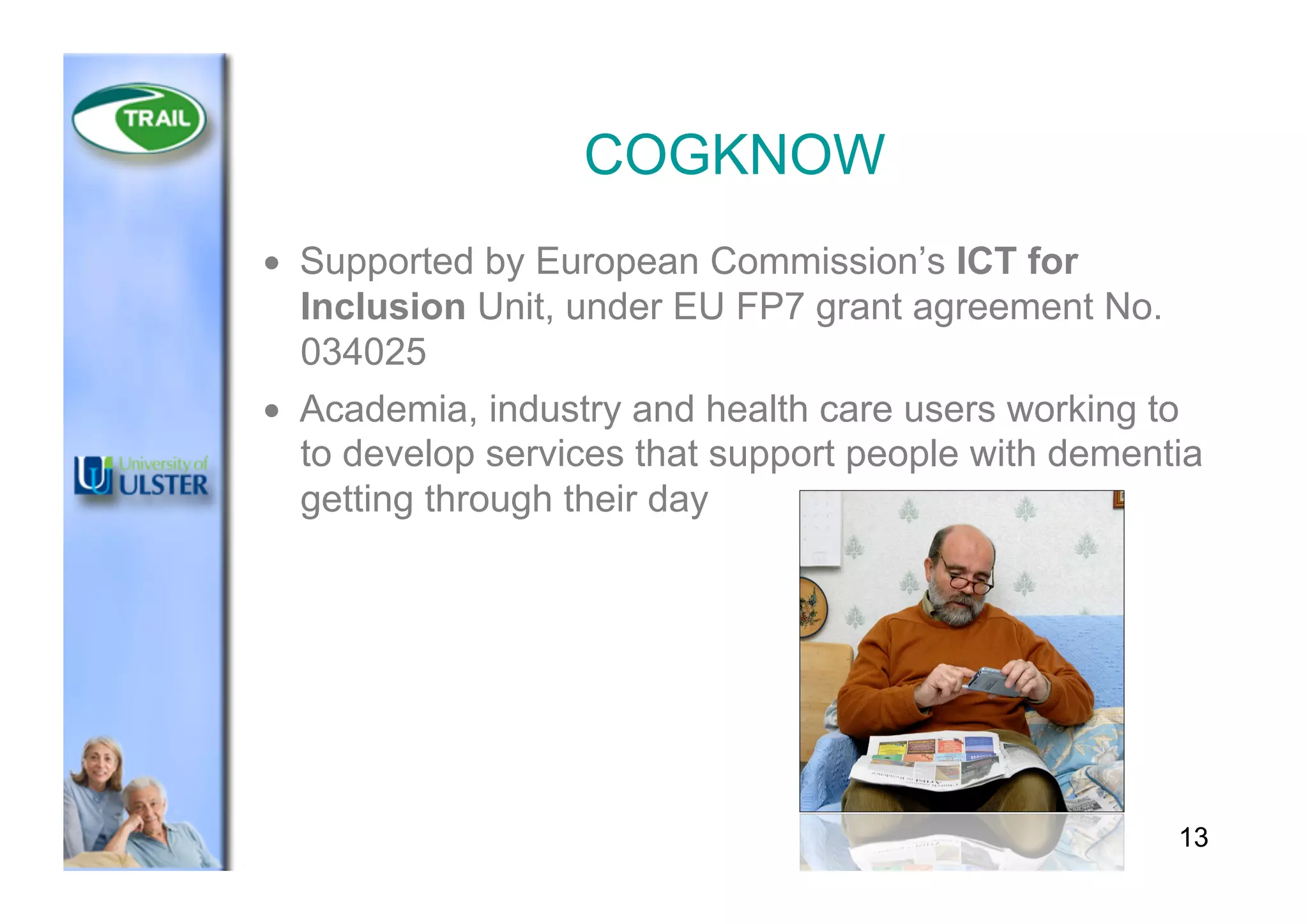 COGKNOW
•  Supported by European Commission’s ICT for
Inclusion Unit, under EU FP7 grant agreement No.
034025
•  Academia, industry and health care users working to
to develop services that support people with dementia
getting through their day
13
 