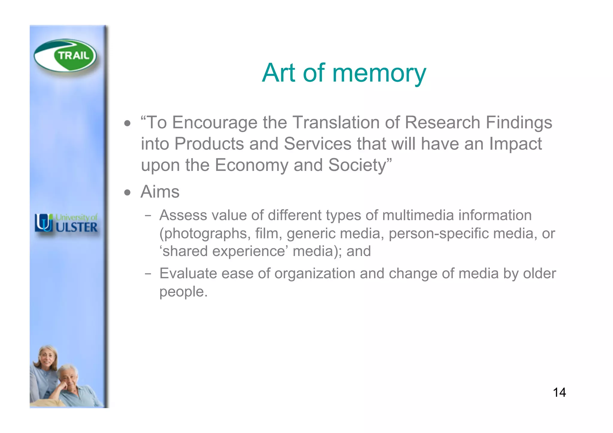 Art of memory
•  “To Encourage the Translation of Research Findings
into Products and Services that will have an Impact
upon the Economy and Society”
•  Aims
–  Assess value of different types of multimedia information
(photographs, film, generic media, person-specific media, or
‘shared experience’ media); and
–  Evaluate ease of organization and change of media by older
people.
14
 