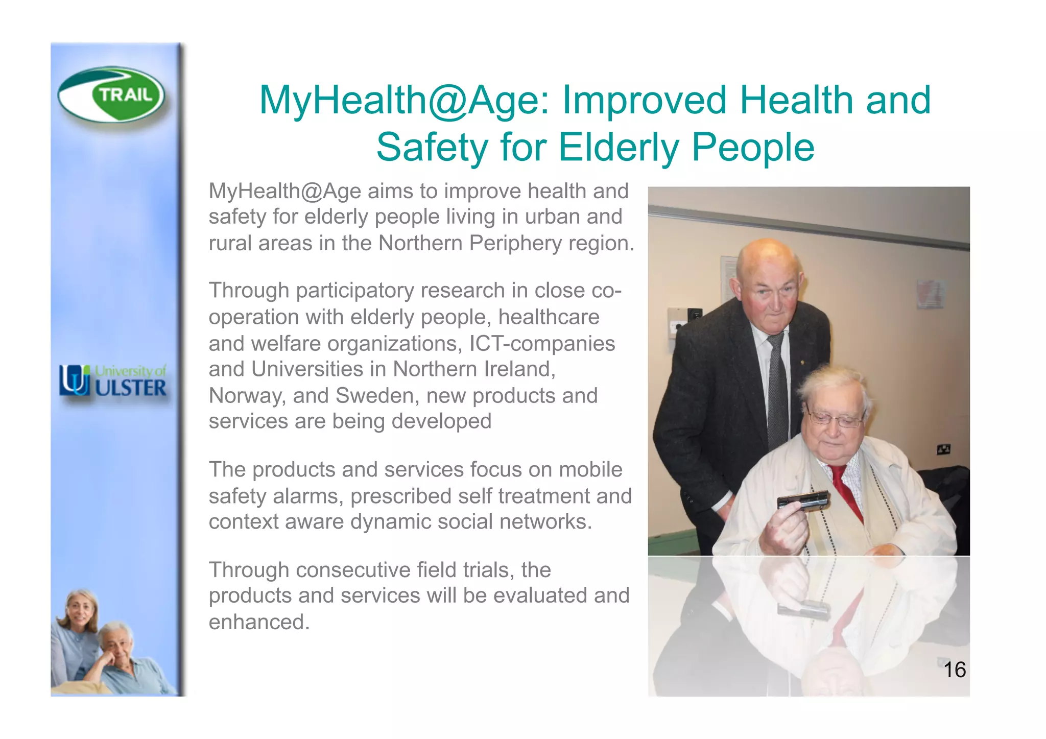 16
MyHealth@Age: Improved Health and
Safety for Elderly People
MyHealth@Age aims to improve health and
safety for elderly people living in urban and
rural areas in the Northern Periphery region.
Through participatory research in close co-
operation with elderly people, healthcare
and welfare organizations, ICT-companies
and Universities in Northern Ireland,
Norway, and Sweden, new products and
services are being developed
The products and services focus on mobile
safety alarms, prescribed self treatment and
context aware dynamic social networks.
Through consecutive field trials, the
products and services will be evaluated and
enhanced.
 