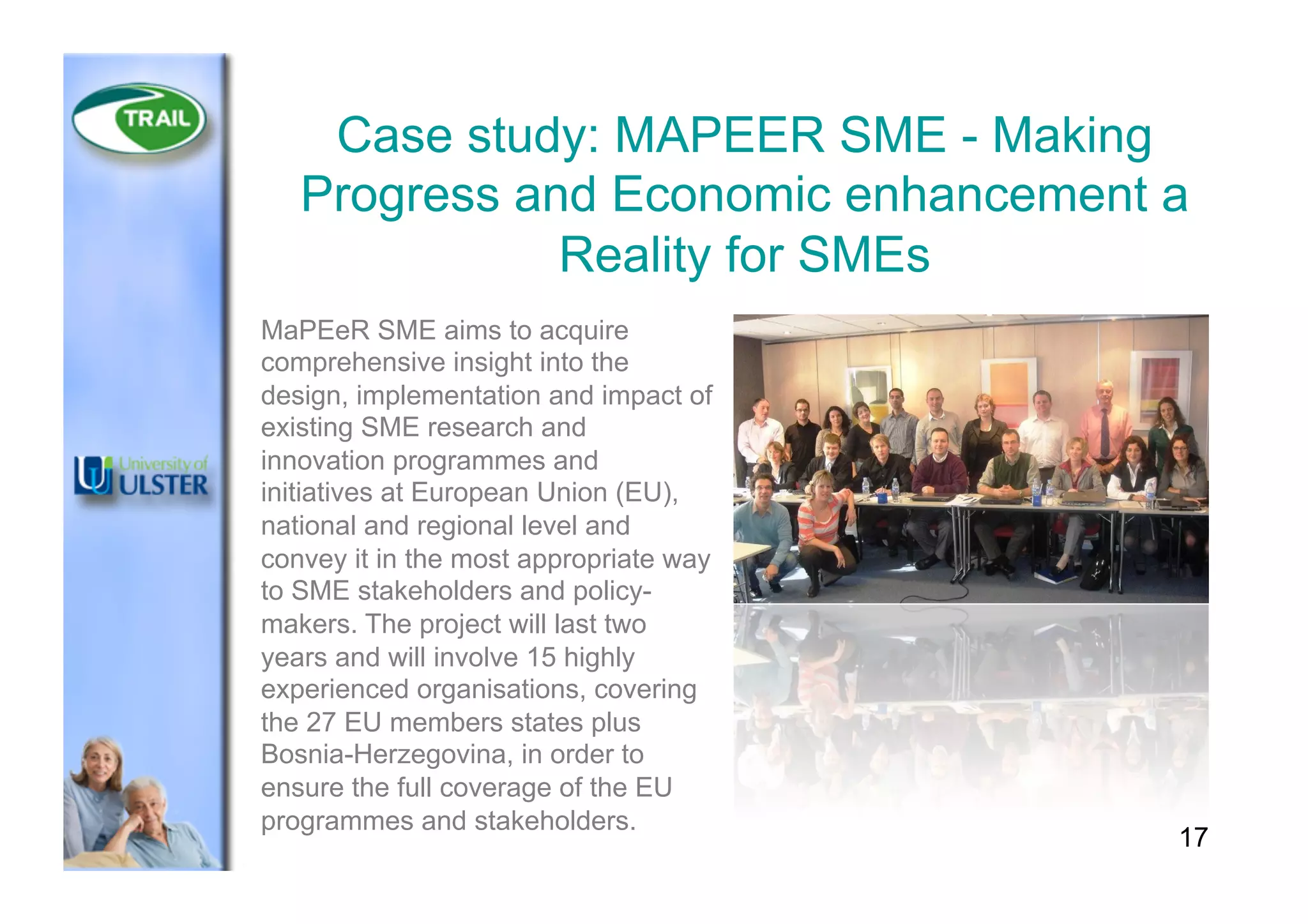 17
Case study: MAPEER SME - Making
Progress and Economic enhancement a
Reality for SMEs
MaPEeR SME aims to acquire
comprehensive insight into the
design, implementation and impact of
existing SME research and
innovation programmes and
initiatives at European Union (EU),
national and regional level and
convey it in the most appropriate way
to SME stakeholders and policy-
makers. The project will last two
years and will involve 15 highly
experienced organisations, covering
the 27 EU members states plus
Bosnia-Herzegovina, in order to
ensure the full coverage of the EU
programmes and stakeholders.
 