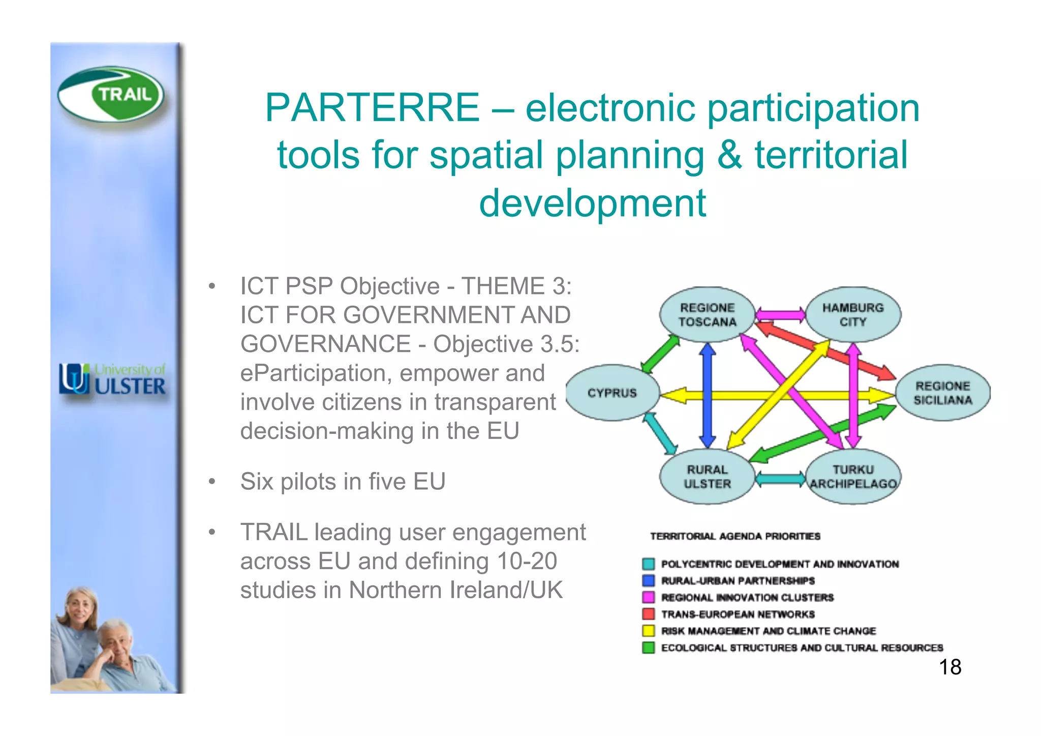 18
PARTERRE – electronic participation
tools for spatial planning & territorial
development
•  ICT PSP Objective - THEME 3:
ICT FOR GOVERNMENT AND
GOVERNANCE - Objective 3.5:
eParticipation, empower and
involve citizens in transparent
decision-making in the EU
•  Six pilots in five EU
•  TRAIL leading user engagement
across EU and defining 10-20
studies in Northern Ireland/UK
 