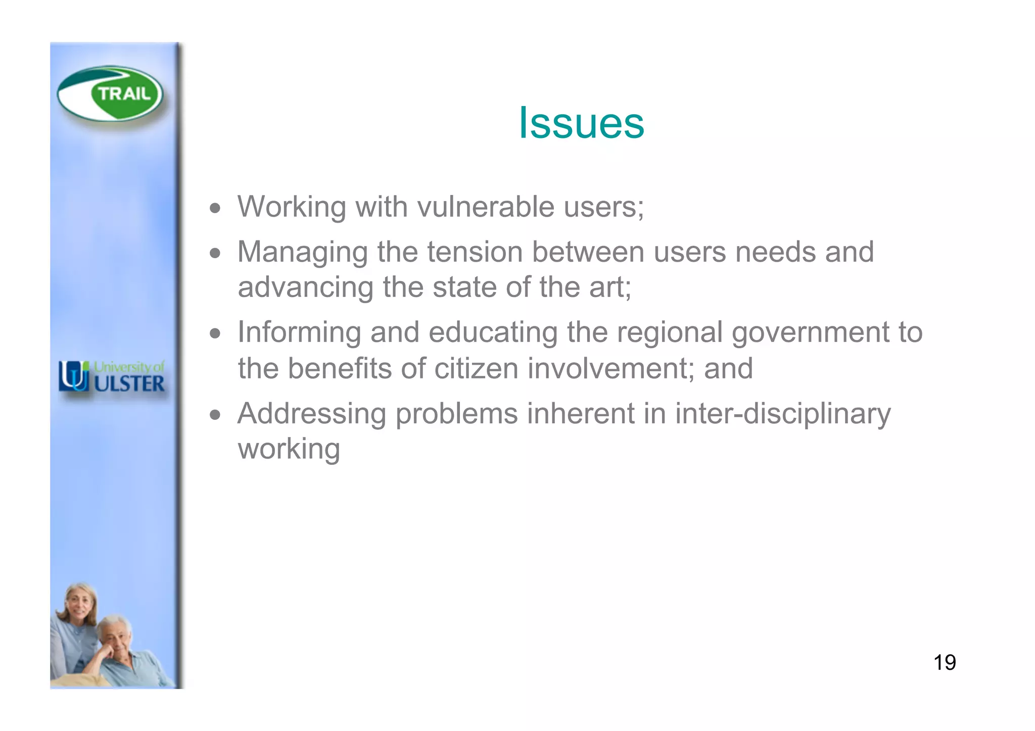Issues
•  Working with vulnerable users;
•  Managing the tension between users needs and
advancing the state of the art;
•  Informing and educating the regional government to
the benefits of citizen involvement; and
•  Addressing problems inherent in inter-disciplinary
working
19
 