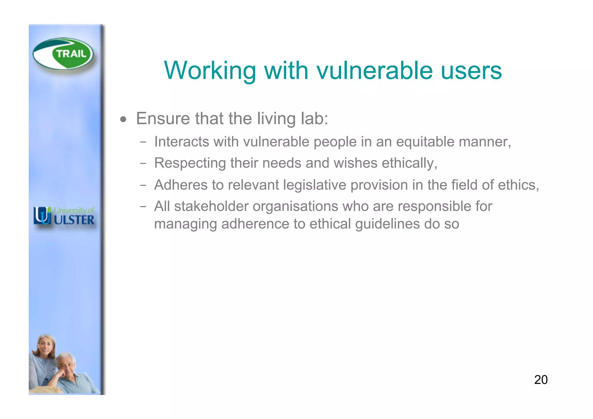 Working with vulnerable users
•  Ensure that the living lab:
–  Interacts with vulnerable people in an equitable manner,
–  Respecting their needs and wishes ethically,
–  Adheres to relevant legislative provision in the field of ethics,
–  All stakeholder organisations who are responsible for
managing adherence to ethical guidelines do so
20
 