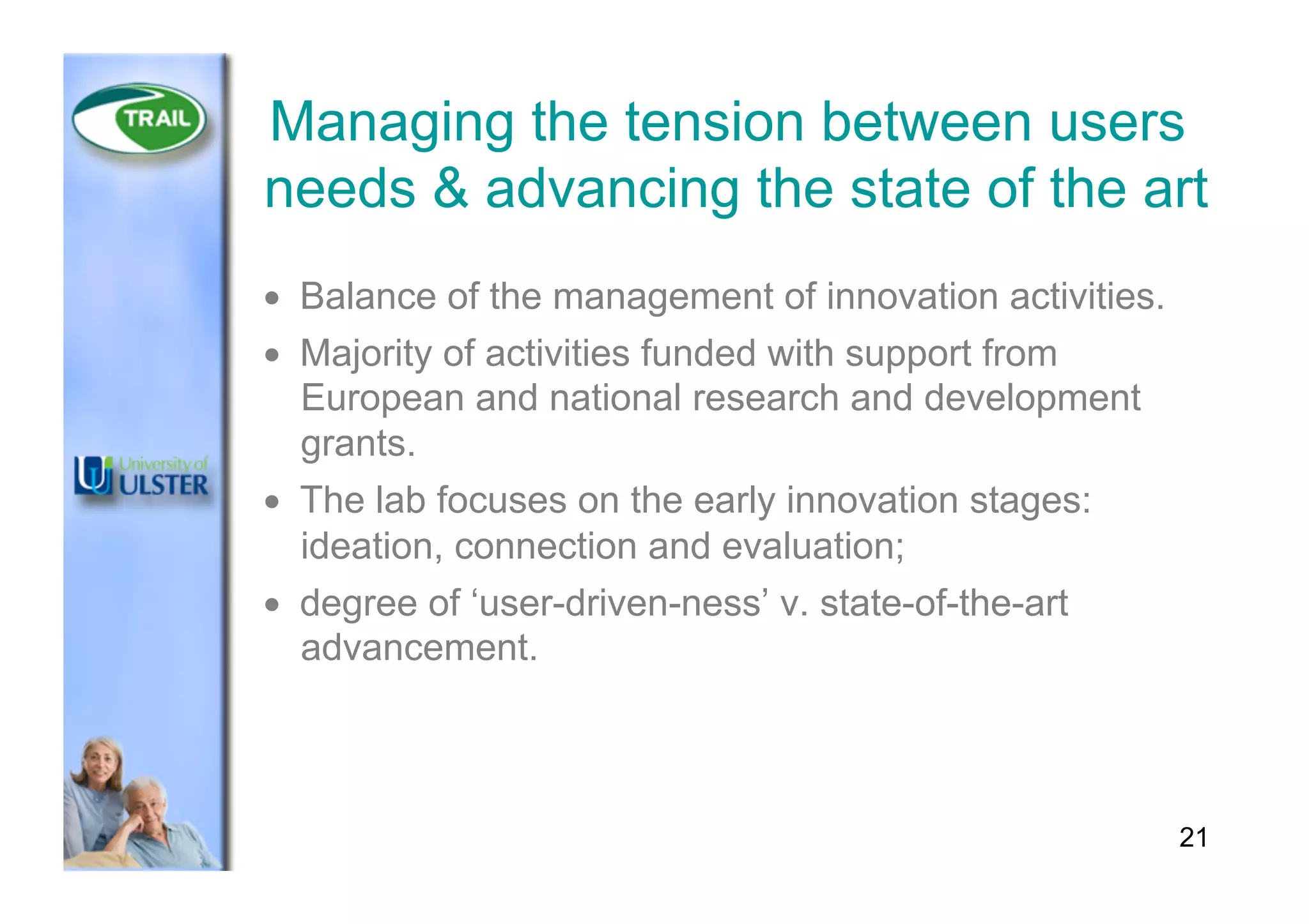Managing the tension between users
needs & advancing the state of the art
•  Balance of the management of innovation activities.
•  Majority of activities funded with support from
European and national research and development
grants.
•  The lab focuses on the early innovation stages:
ideation, connection and evaluation;
•  degree of ‘user-driven-ness’ v. state-of-the-art
advancement.
21
 