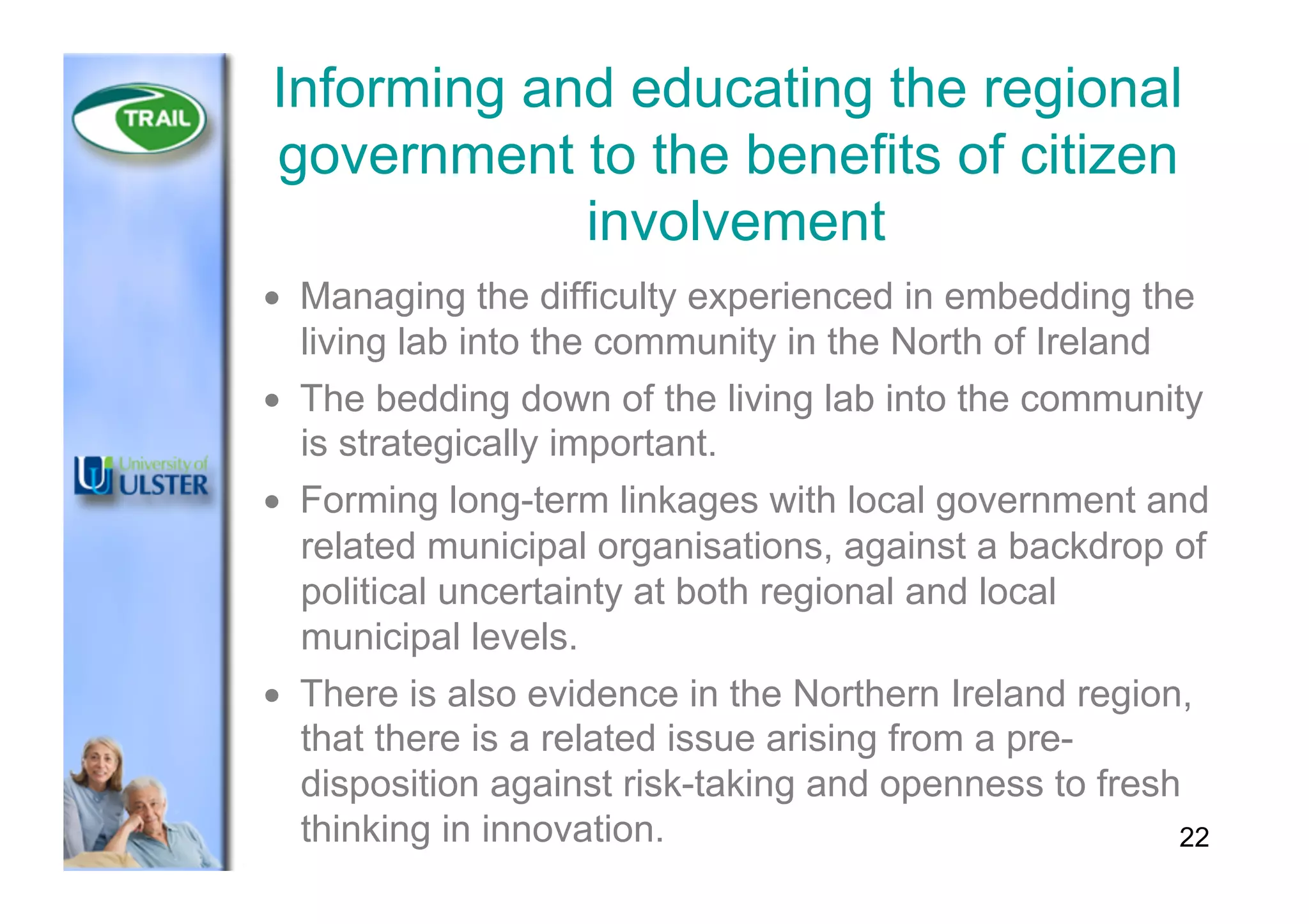 Informing and educating the regional
government to the benefits of citizen
involvement
•  Managing the difficulty experienced in embedding the
living lab into the community in the North of Ireland
•  The bedding down of the living lab into the community
is strategically important.
•  Forming long-term linkages with local government and
related municipal organisations, against a backdrop of
political uncertainty at both regional and local
municipal levels.
•  There is also evidence in the Northern Ireland region,
that there is a related issue arising from a pre-
disposition against risk-taking and openness to fresh
thinking in innovation. 22
 