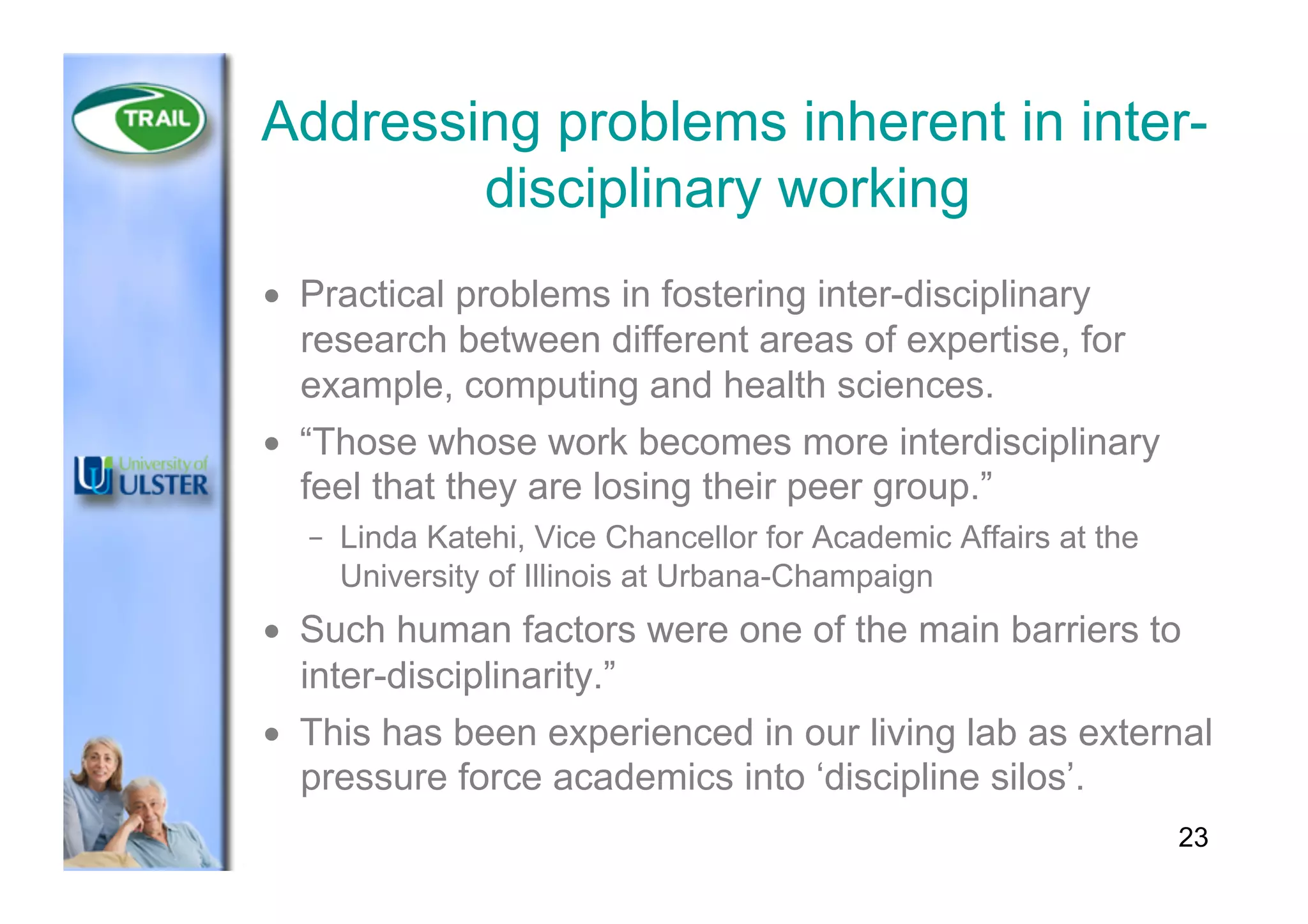 Addressing problems inherent in inter-
disciplinary working
•  Practical problems in fostering inter-disciplinary
research between different areas of expertise, for
example, computing and health sciences.
•  “Those whose work becomes more interdisciplinary
feel that they are losing their peer group.”
–  Linda Katehi, Vice Chancellor for Academic Affairs at the
University of Illinois at Urbana-Champaign
•  Such human factors were one of the main barriers to
inter-disciplinarity.”
•  This has been experienced in our living lab as external
pressure force academics into ‘discipline silos’.
23
 