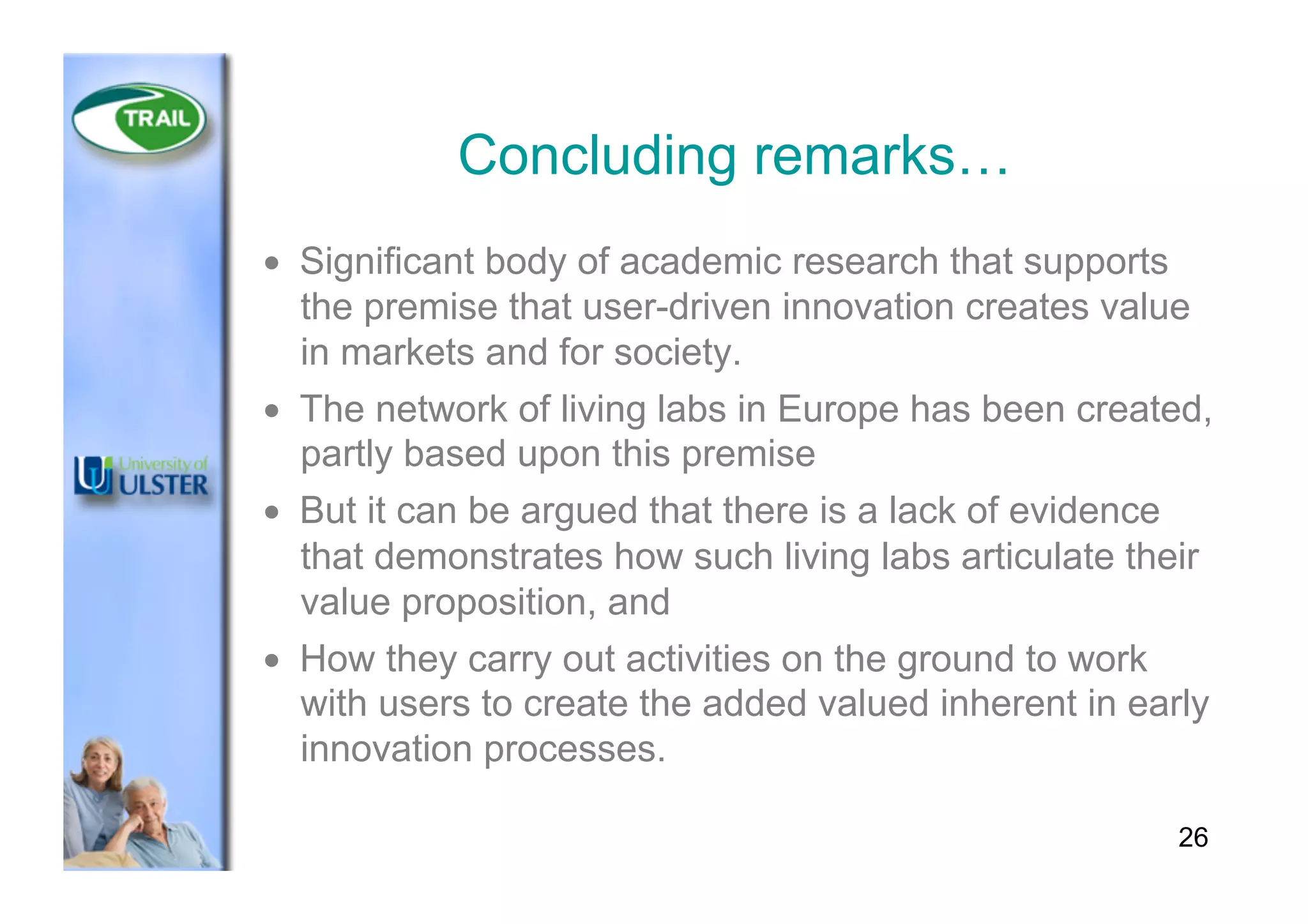 Concluding remarks…
•  Significant body of academic research that supports
the premise that user-driven innovation creates value
in markets and for society.
•  The network of living labs in Europe has been created,
partly based upon this premise
•  But it can be argued that there is a lack of evidence
that demonstrates how such living labs articulate their
value proposition, and
•  How they carry out activities on the ground to work
with users to create the added valued inherent in early
innovation processes.
26
 