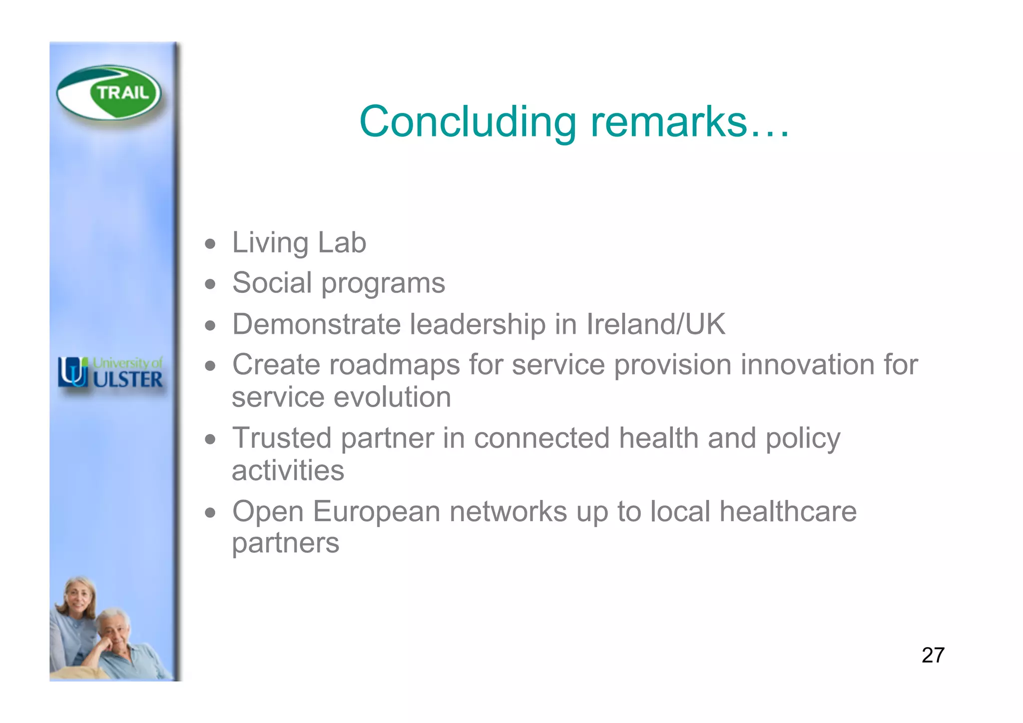 27
Concluding remarks…
•  Living Lab
•  Social programs
•  Demonstrate leadership in Ireland/UK
•  Create roadmaps for service provision innovation for
service evolution
•  Trusted partner in connected health and policy
activities
•  Open European networks up to local healthcare
partners
 