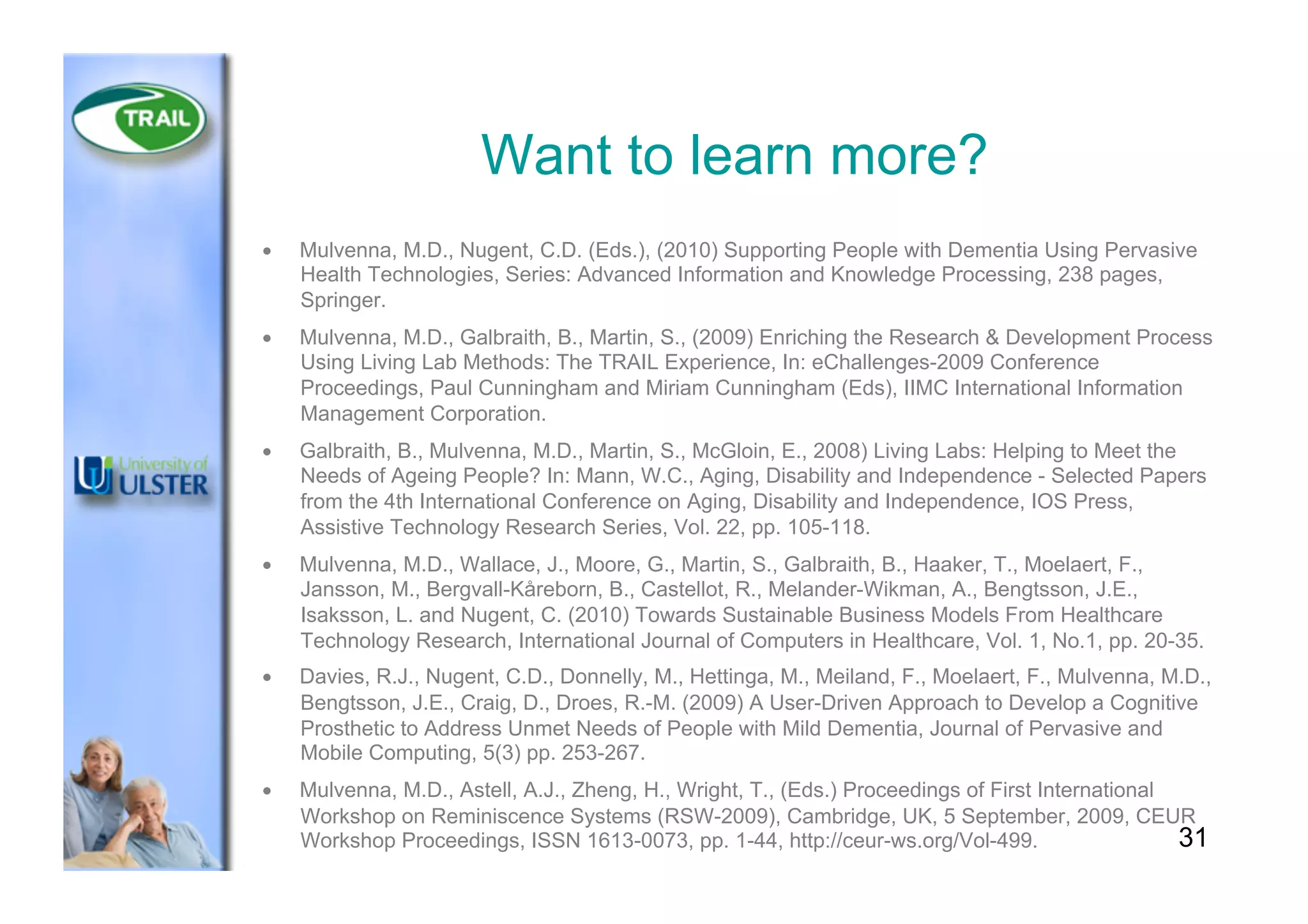 Want to learn more?
•  Mulvenna, M.D., Nugent, C.D. (Eds.), (2010) Supporting People with Dementia Using Pervasive
Health Technologies, Series: Advanced Information and Knowledge Processing, 238 pages,
Springer.
•  Mulvenna, M.D., Galbraith, B., Martin, S., (2009) Enriching the Research & Development Process
Using Living Lab Methods: The TRAIL Experience, In: eChallenges-2009 Conference
Proceedings, Paul Cunningham and Miriam Cunningham (Eds), IIMC International Information
Management Corporation.
•  Galbraith, B., Mulvenna, M.D., Martin, S., McGloin, E., 2008) Living Labs: Helping to Meet the
Needs of Ageing People? In: Mann, W.C., Aging, Disability and Independence - Selected Papers
from the 4th International Conference on Aging, Disability and Independence, IOS Press,
Assistive Technology Research Series, Vol. 22, pp. 105-118.
•  Mulvenna, M.D., Wallace, J., Moore, G., Martin, S., Galbraith, B., Haaker, T., Moelaert, F.,
Jansson, M., Bergvall-Kåreborn, B., Castellot, R., Melander-Wikman, A., Bengtsson, J.E.,
Isaksson, L. and Nugent, C. (2010) Towards Sustainable Business Models From Healthcare
Technology Research, International Journal of Computers in Healthcare, Vol. 1, No.1, pp. 20-35.
•  Davies, R.J., Nugent, C.D., Donnelly, M., Hettinga, M., Meiland, F., Moelaert, F., Mulvenna, M.D.,
Bengtsson, J.E., Craig, D., Droes, R.-M. (2009) A User-Driven Approach to Develop a Cognitive
Prosthetic to Address Unmet Needs of People with Mild Dementia, Journal of Pervasive and
Mobile Computing, 5(3) pp. 253-267.
•  Mulvenna, M.D., Astell, A.J., Zheng, H., Wright, T., (Eds.) Proceedings of First International
Workshop on Reminiscence Systems (RSW-2009), Cambridge, UK, 5 September, 2009, CEUR
Workshop Proceedings, ISSN 1613-0073, pp. 1-44, http://ceur-ws.org/Vol-499. 31
 