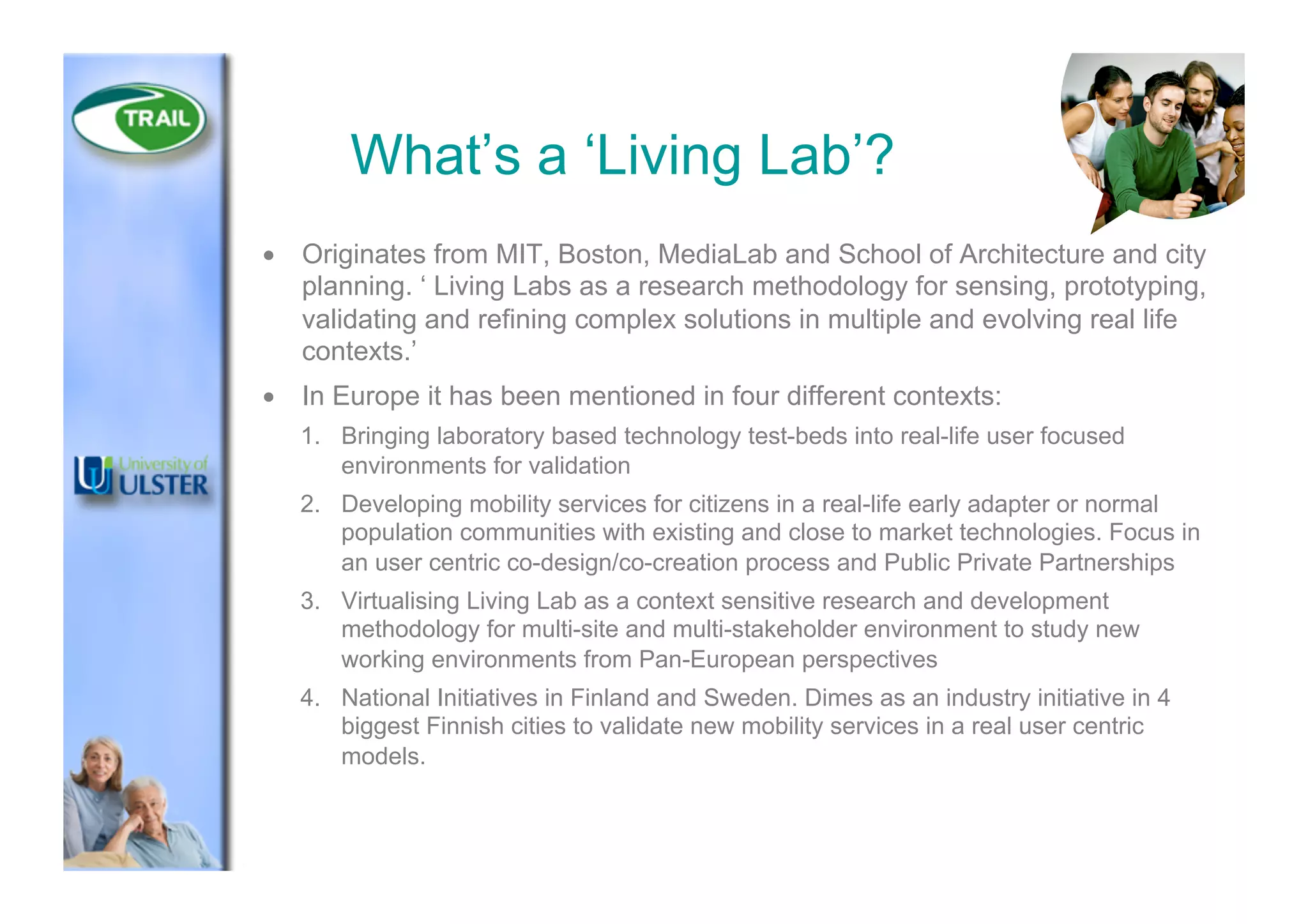What’s a ‘Living Lab’?
•  Originates from MIT, Boston, MediaLab and School of Architecture and city
planning. ‘ Living Labs as a research methodology for sensing, prototyping,
validating and refining complex solutions in multiple and evolving real life
contexts.’
•  In Europe it has been mentioned in four different contexts:
1.  Bringing laboratory based technology test-beds into real-life user focused
environments for validation
2.  Developing mobility services for citizens in a real-life early adapter or normal
population communities with existing and close to market technologies. Focus in
an user centric co-design/co-creation process and Public Private Partnerships
3.  Virtualising Living Lab as a context sensitive research and development
methodology for multi-site and multi-stakeholder environment to study new
working environments from Pan-European perspectives
4.  National Initiatives in Finland and Sweden. Dimes as an industry initiative in 4
biggest Finnish cities to validate new mobility services in a real user centric
models.
 