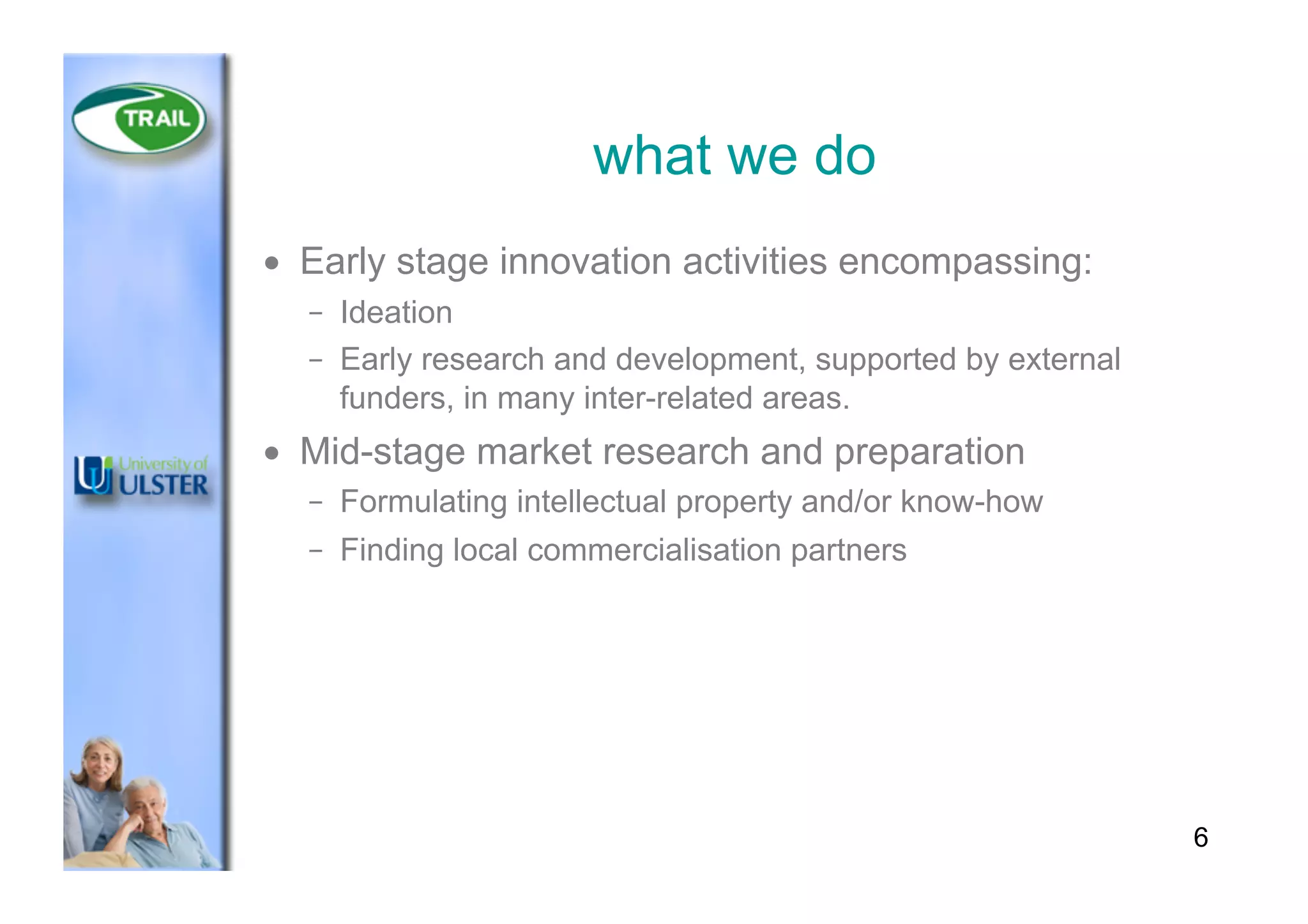 what we do
•  Early stage innovation activities encompassing:
–  Ideation
–  Early research and development, supported by external
funders, in many inter-related areas.
•  Mid-stage market research and preparation
–  Formulating intellectual property and/or know-how
–  Finding local commercialisation partners
6
 