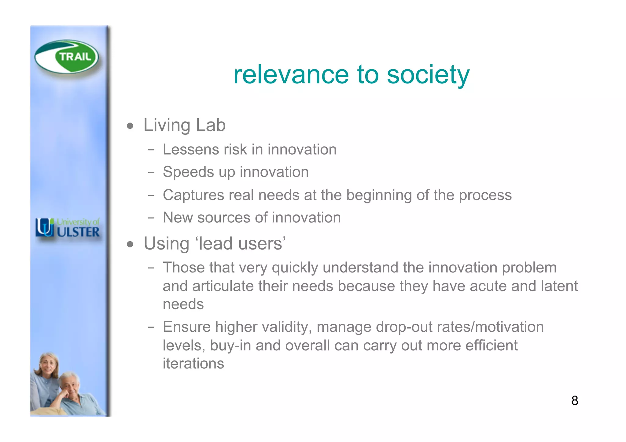 relevance to society
•  Living Lab
–  Lessens risk in innovation
–  Speeds up innovation
–  Captures real needs at the beginning of the process
–  New sources of innovation
•  Using ‘lead users’
–  Those that very quickly understand the innovation problem
and articulate their needs because they have acute and latent
needs
–  Ensure higher validity, manage drop-out rates/motivation
levels, buy-in and overall can carry out more efficient
iterations
8
 